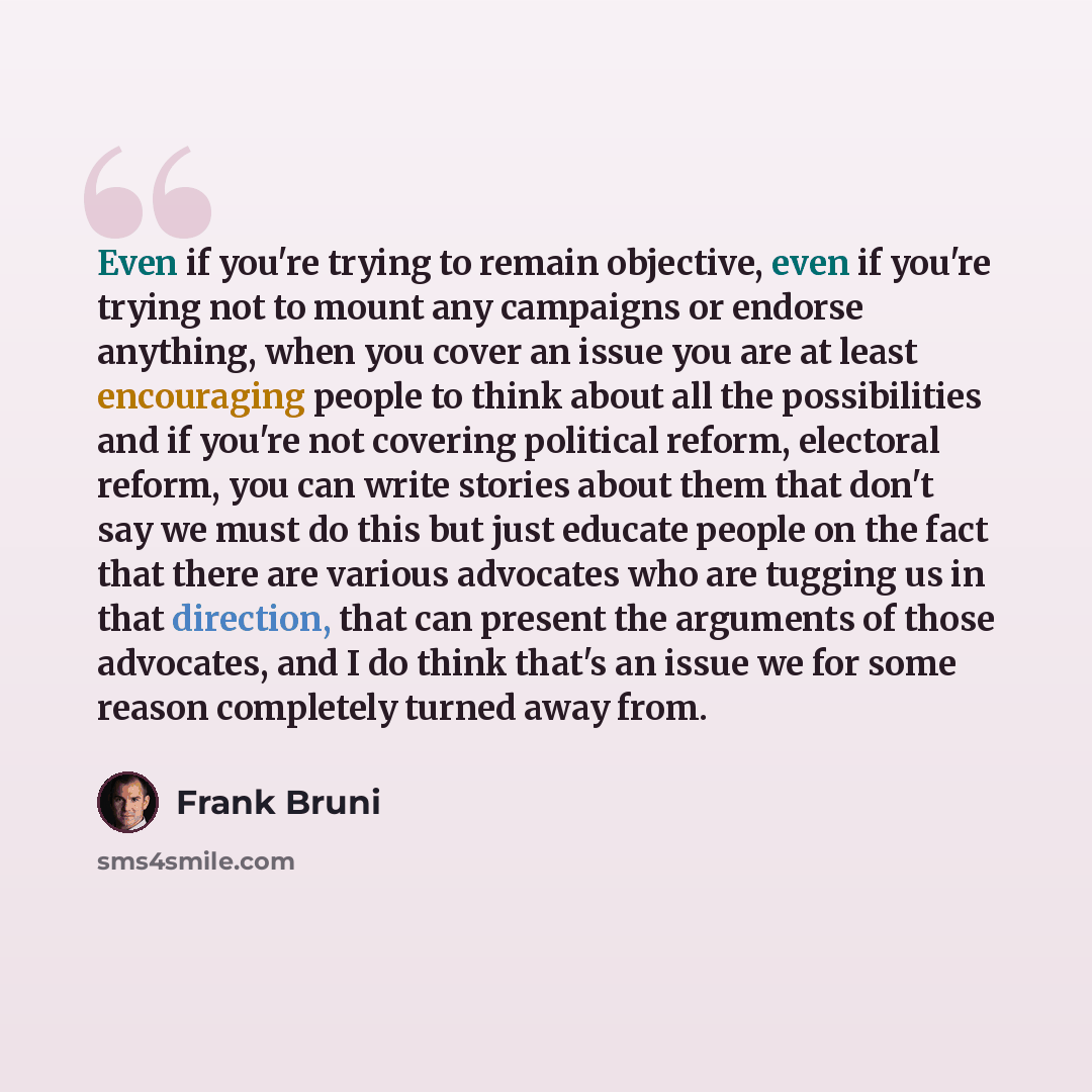 “Even if you're trying to remain objective, even if you're trying not to mount any campaigns or endorse anything, when you cover an issue you are at least encouraging people to think about all the possibilities and if you're not covering political reform, electoral reform, you can write stories…” quote by Frank Bruni