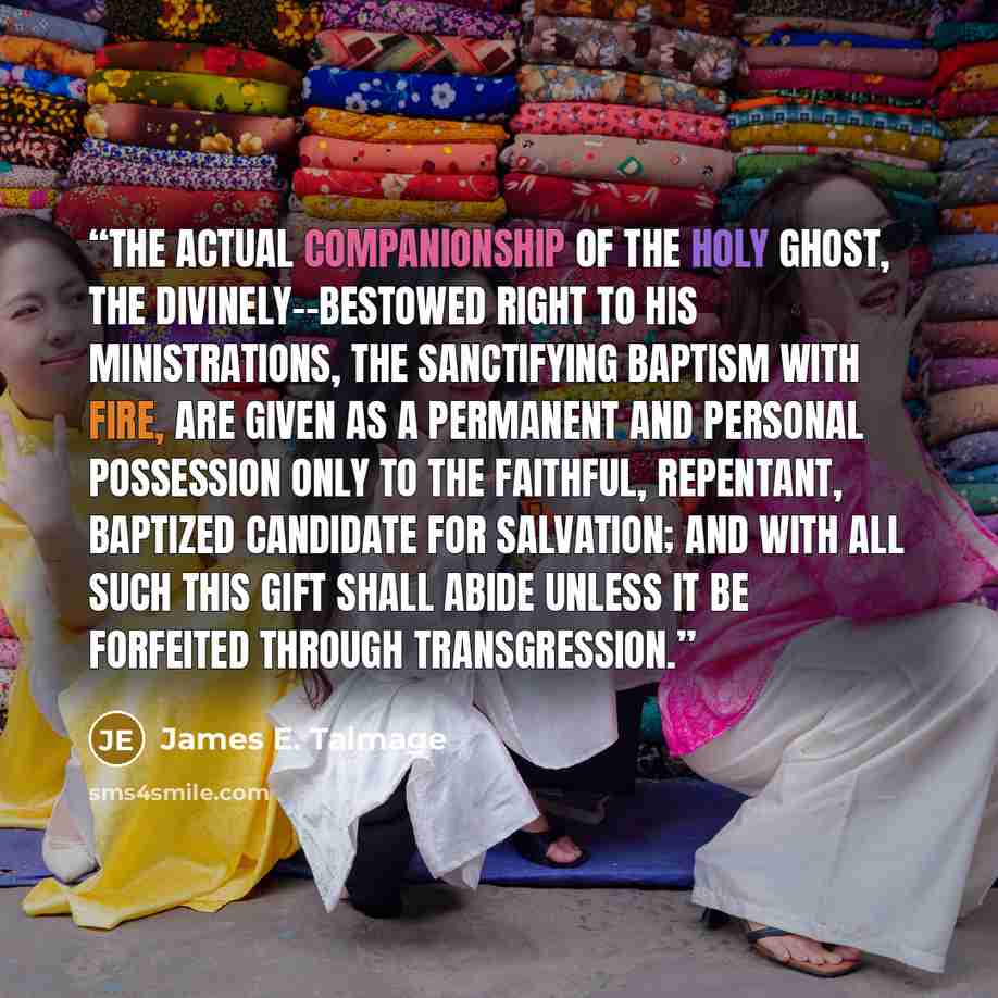 “The actual companionship of the Holy Ghost, the divinely--bestowed right to His ministrations, the sanctifying baptism with fire, are given as a permanent and personal possession only to the faithful, repentant, baptized candidate for salvation; and with all such this gift shall abide unless it be…” quote by James E. Talmage