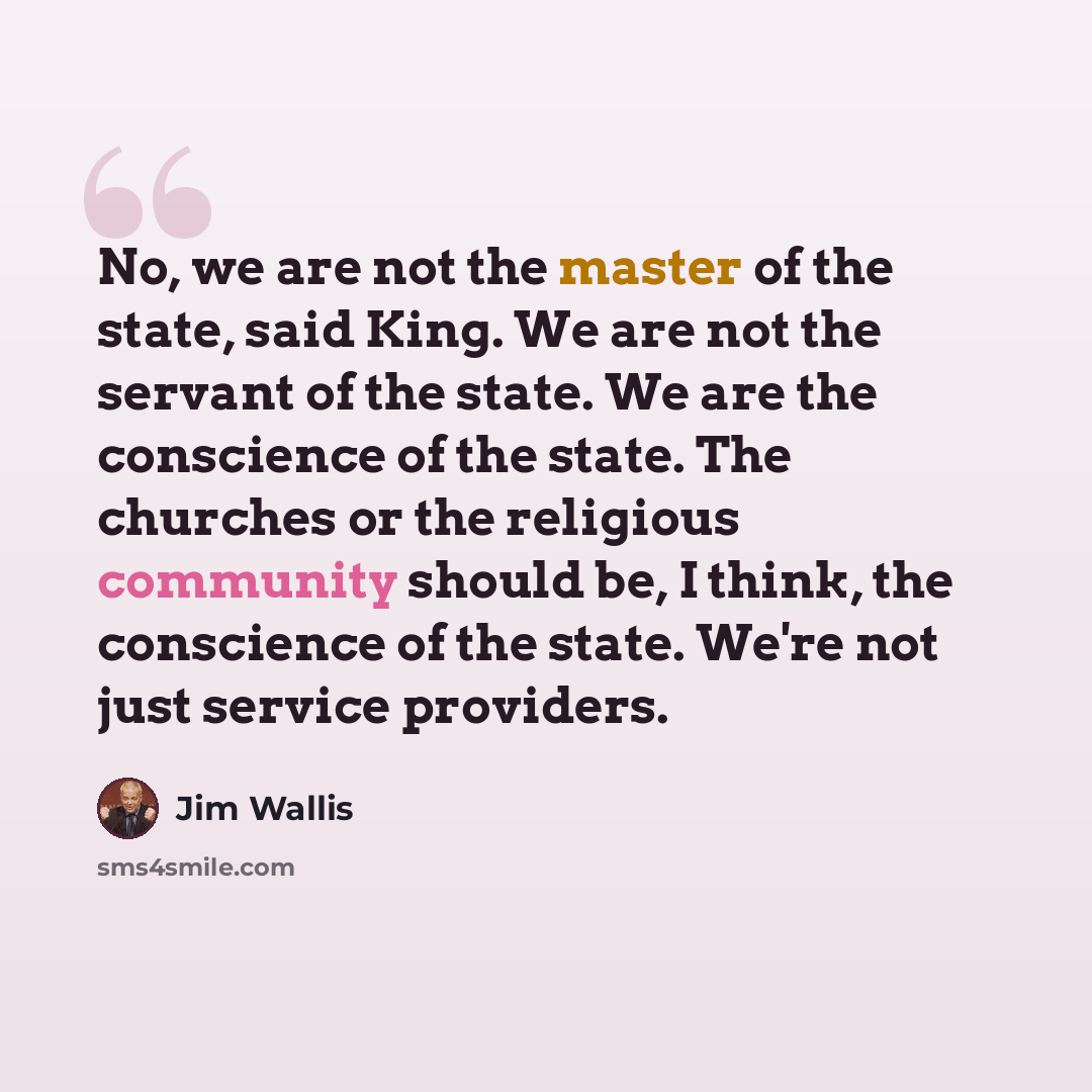 “No, we are not the master of the state, said King. We are not the servant of the state. We are the conscience of the state. The churches or the religious community should be, I think, the conscience of the state. We're not just service providers.” quote by Jim Wallis