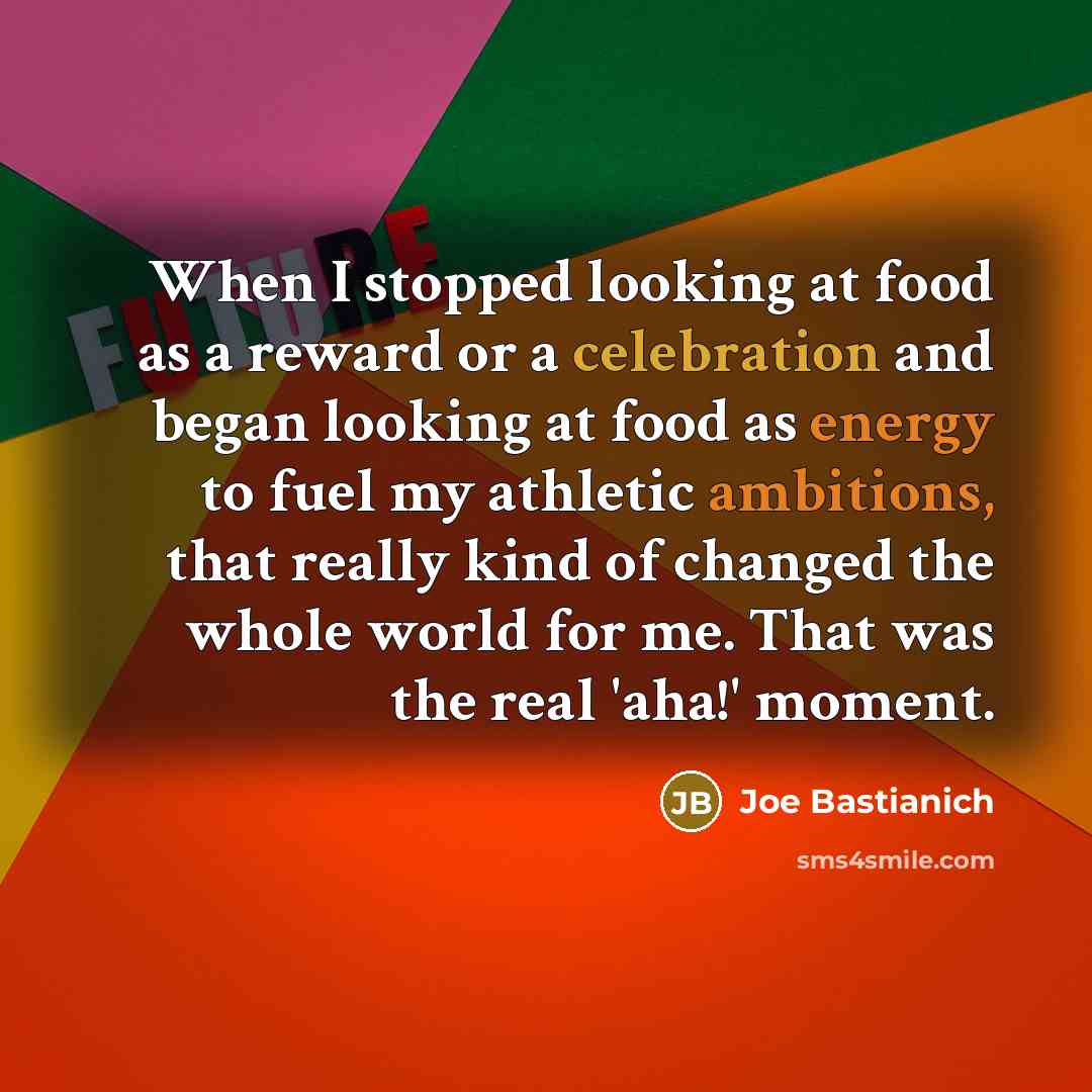 “When I stopped looking at food as a reward or a celebration and began looking at food as energy to fuel my athletic ambitions, that really kind of changed the whole world for me. That was the real 'aha!' moment.” quote by Joe Bastianich