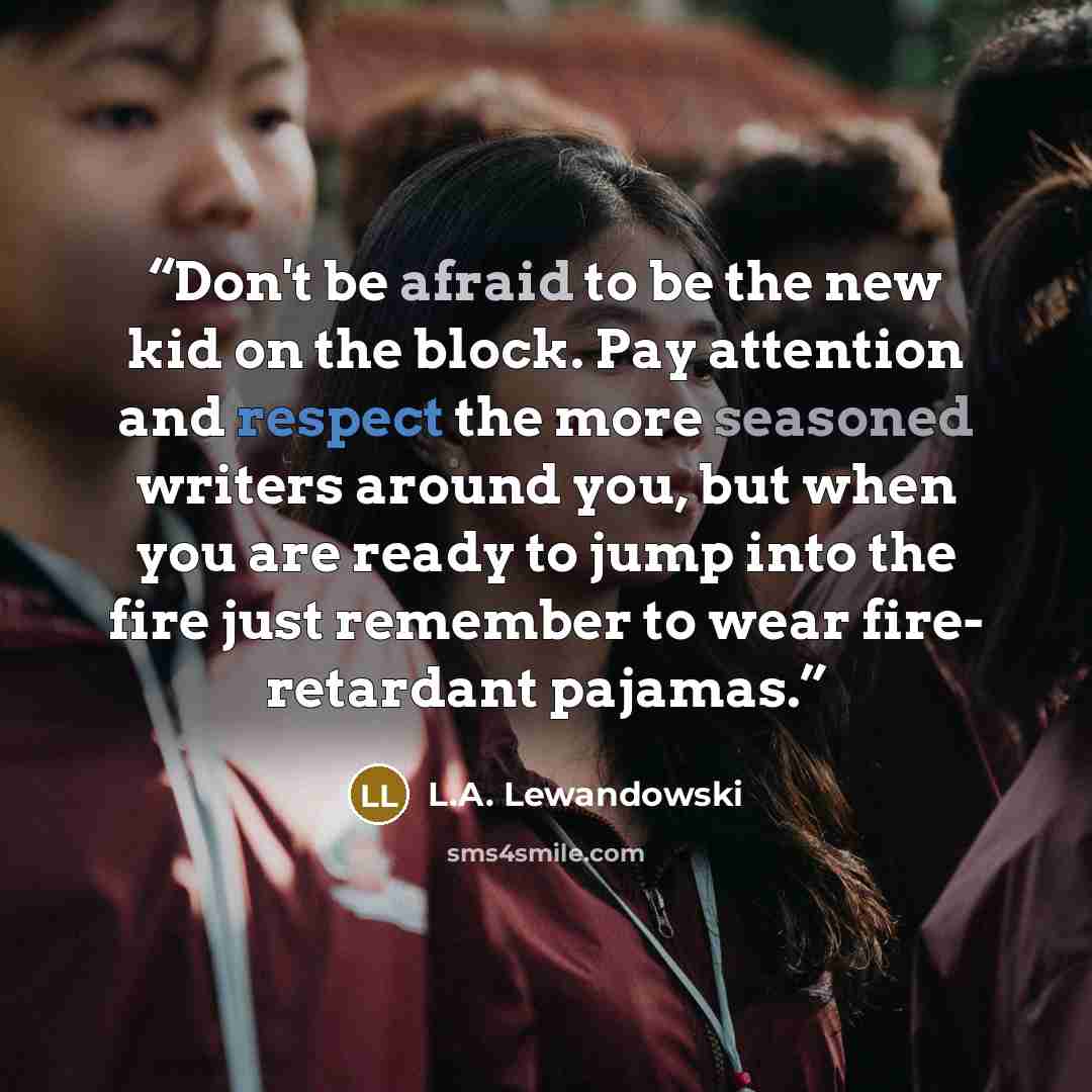 “Don't be afraid to be the new kid on the block. Pay attention and respect the more seasoned writers around you, but when you are ready to jump into the fire just remember to wear fire- retardant pajamas.” quote by L.A. Lewandowski