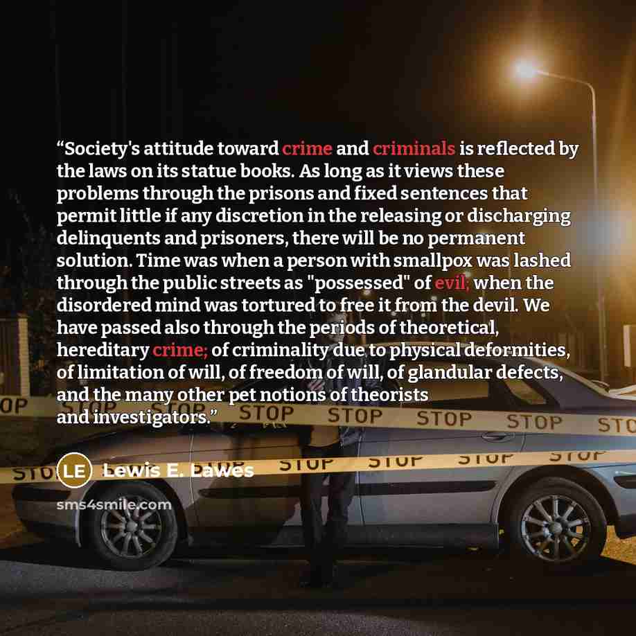“Society's attitude toward crime and criminals is reflected by the laws on its statue books. As long as it views these problems through the prisons and fixed sentences that permit little if any discretion in the releasing or discharging delinquents and prisoners, there will be no permanent…” quote by Lewis E. Lawes