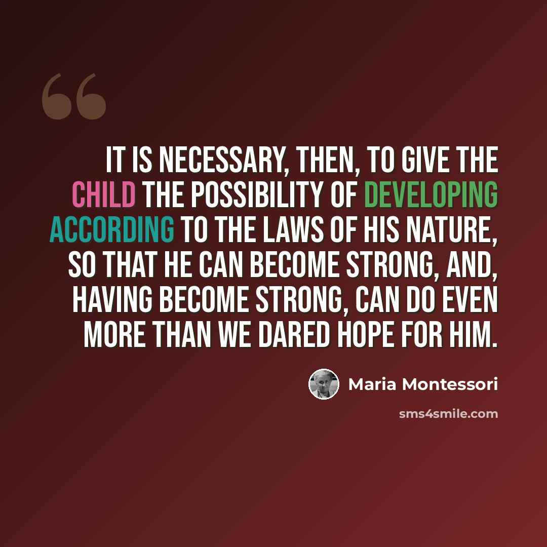 “It is necessary, then, to give the child the possibility of developing according to the laws of his nature, so that he can become strong, and, having become strong, can do even more than we dared hope for him.” quote by Maria Montessori