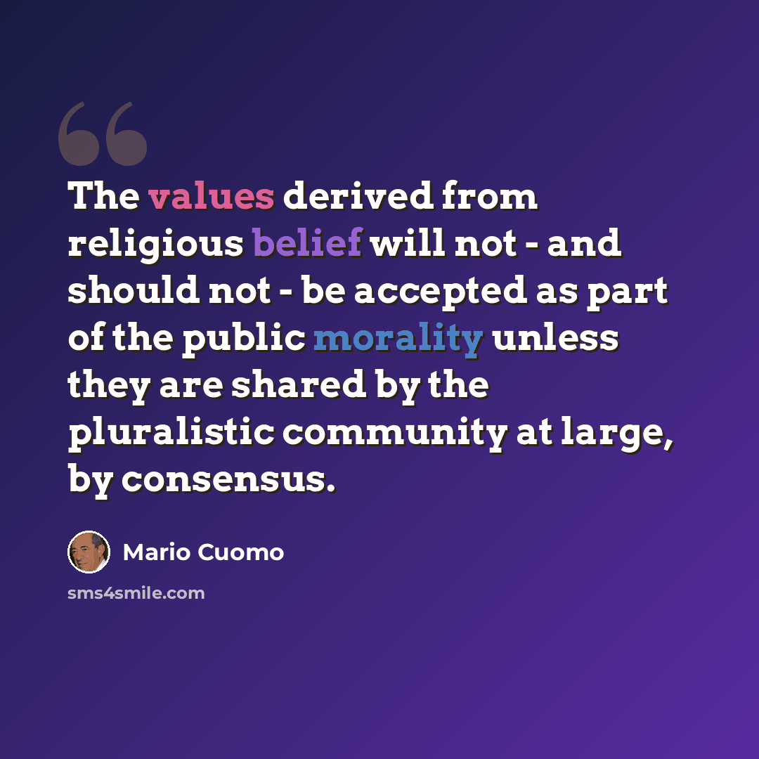 “The values derived from religious belief will not - and should not - be accepted as part of the public morality unless they are shared by the pluralistic community at large, by consensus.” quote by Mario Cuomo