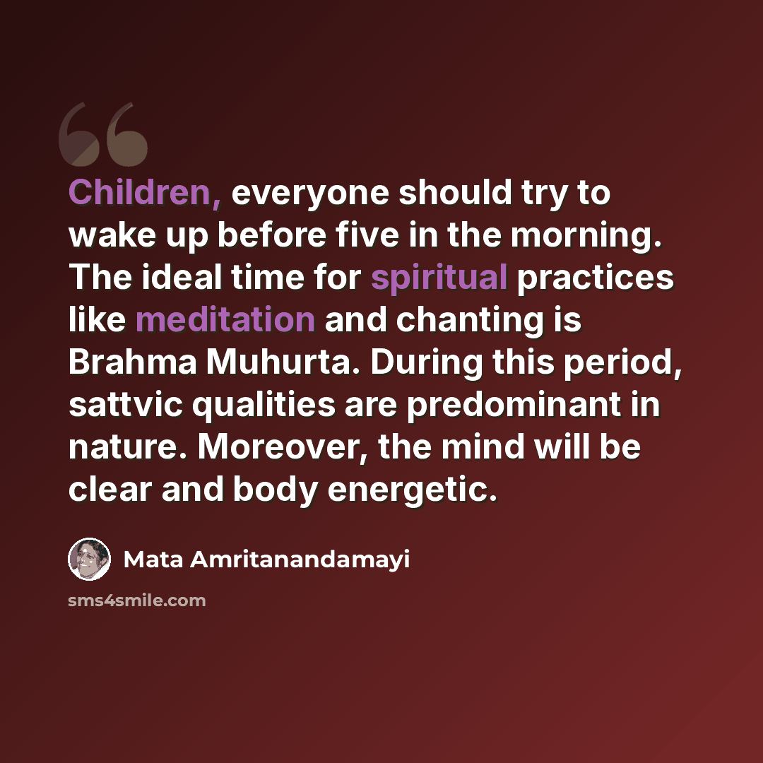 “Children, everyone should try to wake up before five in the morning. The ideal time for spiritual practices like meditation and chanting is Brahma Muhurta. During this period, sattvic qualities are predominant in nature. Moreover, the mind will be clear and body energetic.” quote by Mata Amritanandamayi