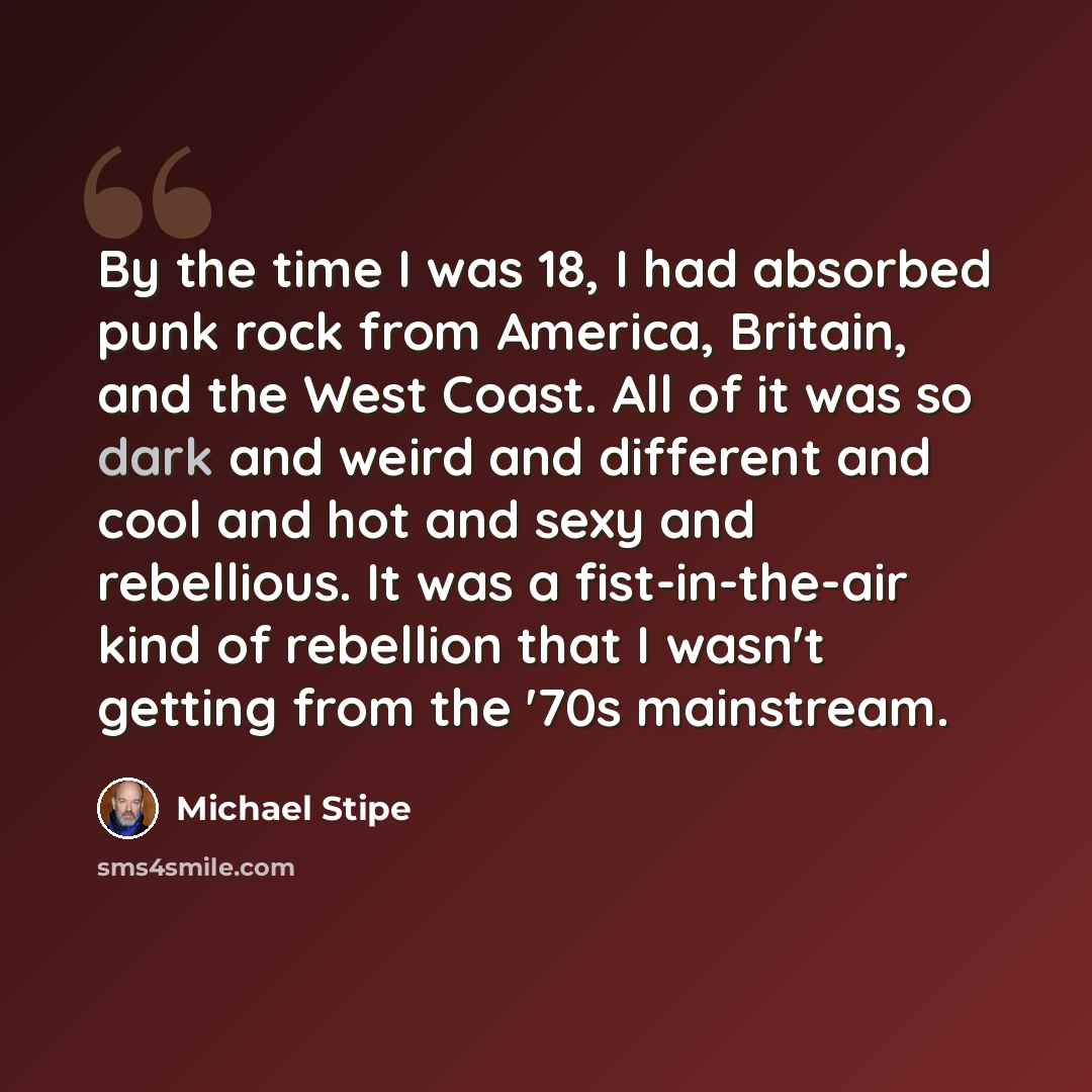 “By the time I was 18, I had absorbed punk rock from America, Britain, and the West Coast. All of it was so dark and weird and different and cool and hot and sexy and rebellious. It was a fist-in-the-air kind of rebellion that I wasn't getting from the '70s mainstream.” quote by Michael Stipe