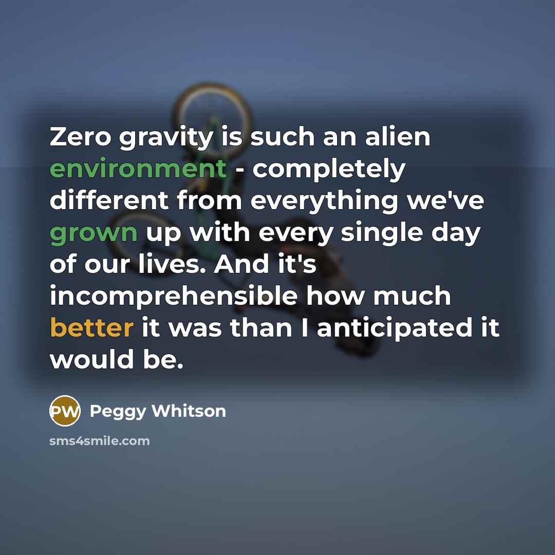 “Zero gravity is such an alien environment - completely different from everything we've grown up with every single day of our lives. And it's incomprehensible how much better it was than I anticipated it would be.” quote by Peggy Whitson
