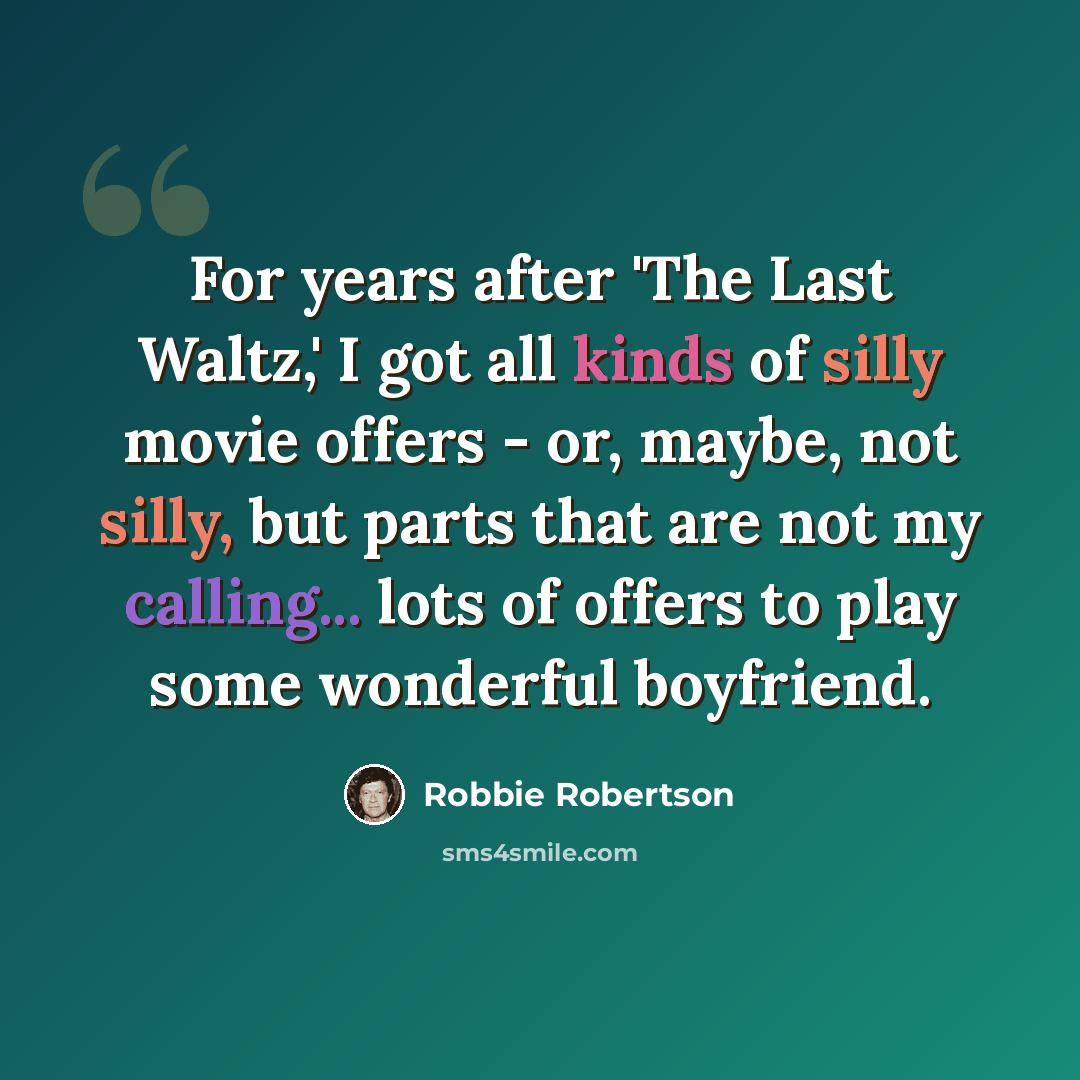 “For years after 'The Last Waltz,' I got all kinds of silly movie offers - or, maybe, not silly, but parts that are not my calling... lots of offers to play some wonderful boyfriend.” quote by Robbie Robertson