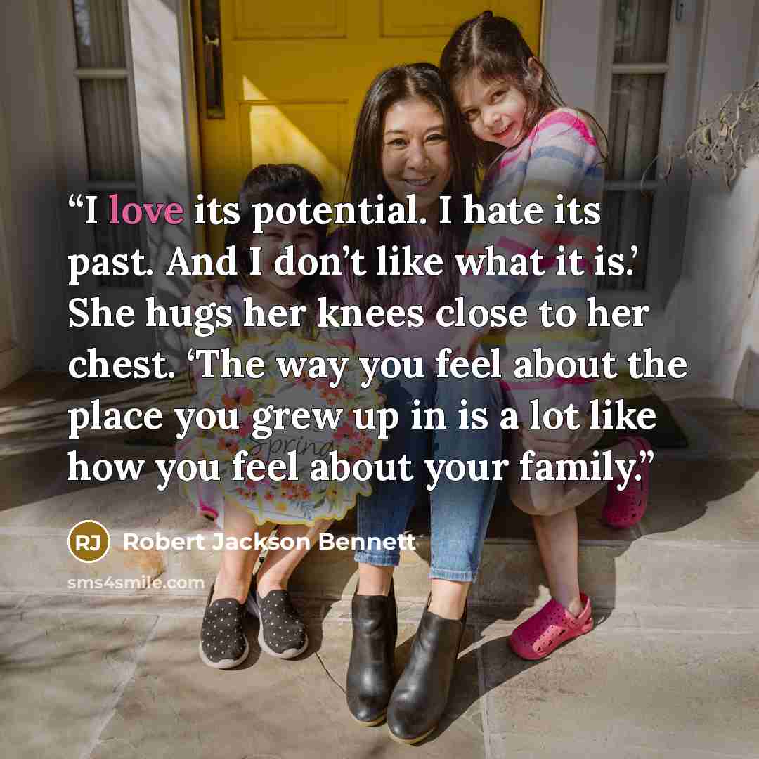 “I love its potential. I hate its past. And I don’t like what it is.’ She hugs her knees close to her chest. ‘The way you feel about the place you grew up in is a lot like how you feel about your family.” quote by Robert Jackson Bennett