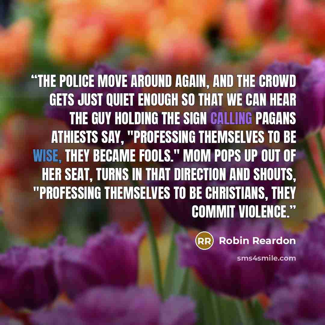 “The police move around again, and the crowd gets just quiet enough so that we can hear the guy holding the sign calling Pagans Athiests say, "Professing themselves to be wise, they became fools." Mom pops up out of her seat, turns in that direction and shouts, "Professing themselves to be…” quote by Robin Reardon