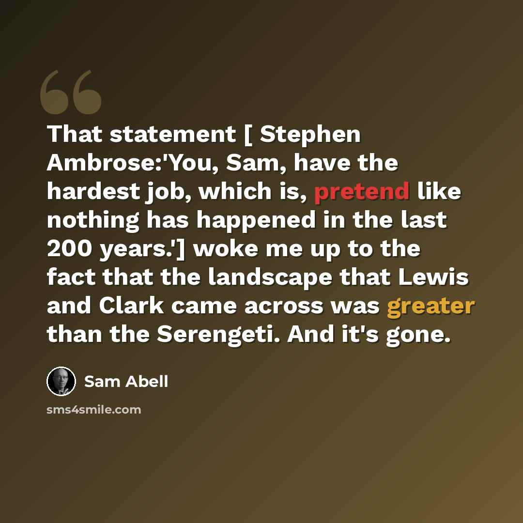 “That statement [ Stephen Ambrose:'You, Sam, have the hardest job, which is, pretend like nothing has happened in the last 200 years.'] woke me up to the fact that the landscape that Lewis and Clark came across was greater than the Serengeti. And it's gone.” quote by Sam Abell