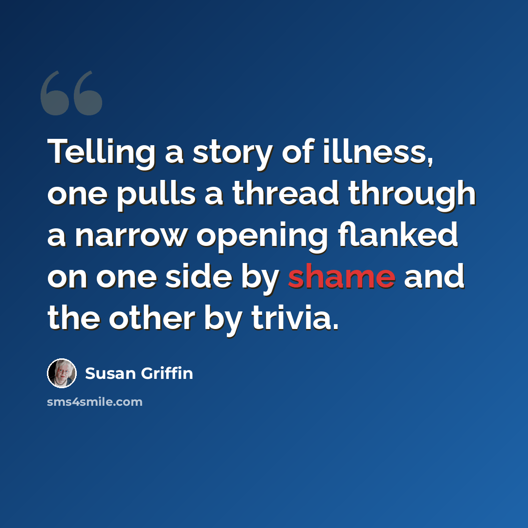 “Telling a story of illness, one pulls a thread through a narrow opening flanked on one side by shame and the other by trivia.” quote by Susan Griffin
