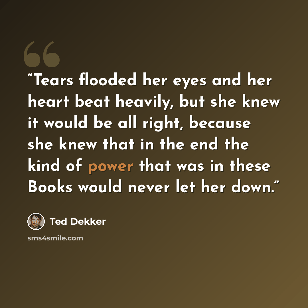 “Tears flooded her eyes and her heart beat heavily, but she knew it would be all right, because she knew that in the end the kind of power that was in these Books would never let her down.” quote by Ted Dekker