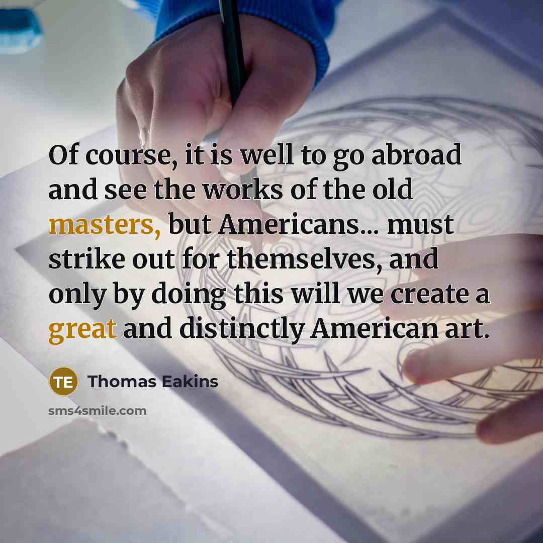 “Of course, it is well to go abroad and see the works of the old masters, but Americans... must strike out for themselves, and only by doing this will we create a great and distinctly American art.” quote by Thomas Eakins
