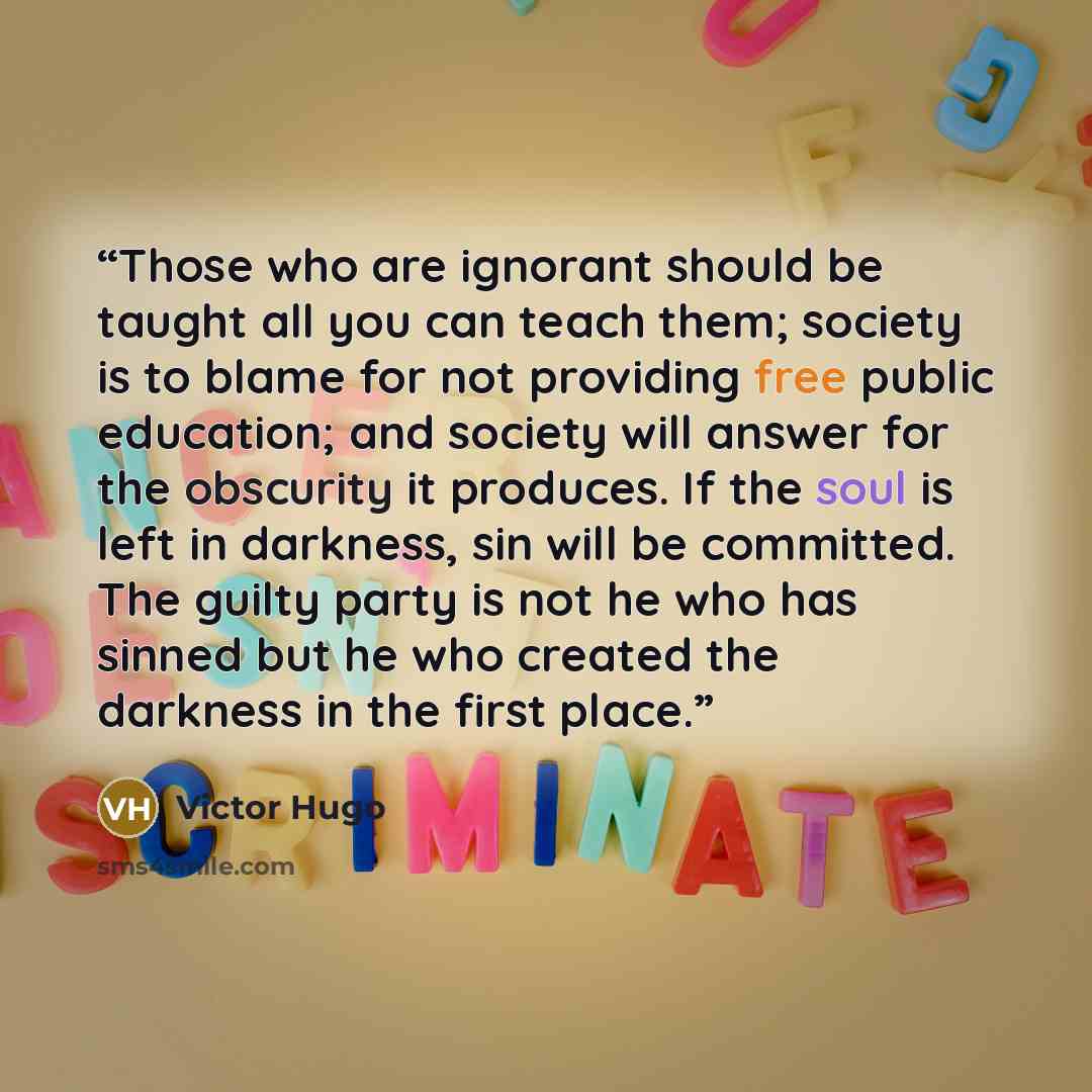 “Those who are ignorant should be taught all you can teach them; society is to blame for not providing free public education; and society will answer for the obscurity it produces. If the soul is left in darkness, sin will be committed. The guilty party is not he who has sinned but he who created…” quote by Victor Hugo