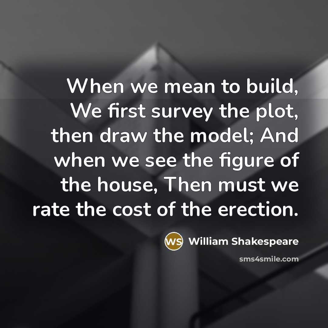 “When we mean to build, We first survey the plot, then draw the model; And when we see the figure of the house, Then must we rate the cost of the erection.” quote by William Shakespeare