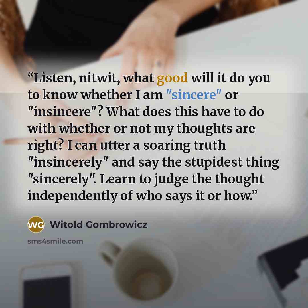 “Listen, nitwit, what good will it do you to know whether I am "sincere" or "insincere"? What does this have to do with whether or not my thoughts are right? I can utter a soaring truth "insincerely" and say the stupidest thing "sincerely". Learn to judge the thought independently of who says it or…” quote by Witold Gombrowicz