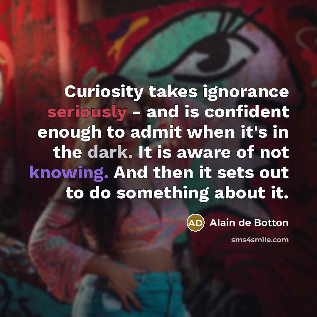 “Curiosity takes ignorance seriously - and is confident enough to admit when it's in the dark. It is aware of not knowing. And then it sets out to do something about it.” quote by Alain de Botton