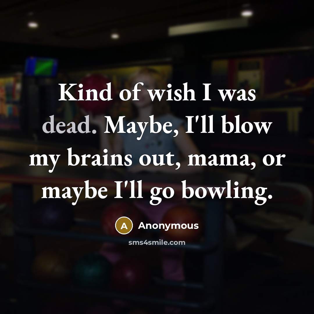 “Kind of wish I was dead. Maybe, I'll blow my brains out, mama, or maybe I'll go bowling.” quote by Anonymous