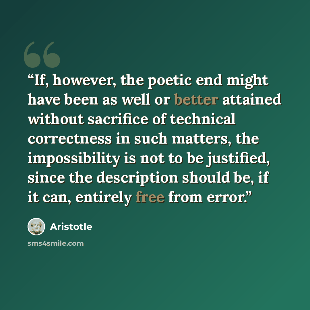 “If, however, the poetic end might have been as well or better attained without sacrifice of technical correctness in such matters, the impossibility is not to be justified, since the description should be, if it can, entirely free from error.” quote by Aristotle
