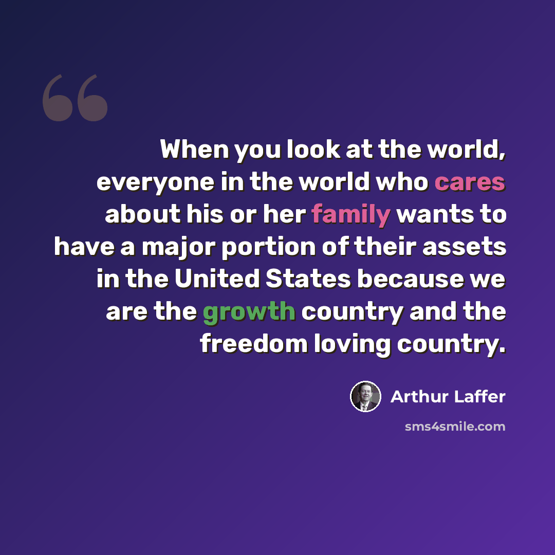 “When you look at the world, everyone in the world who cares about his or her family wants to have a major portion of their assets in the United States because we are the growth country and the freedom loving country.” quote by Arthur Laffer