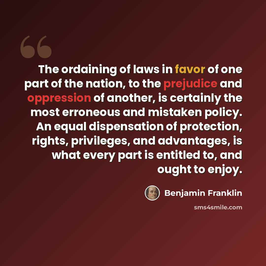“The ordaining of laws in favor of one part of the nation, to the prejudice and oppression of another, is certainly the most erroneous and mistaken policy. An equal dispensation of protection, rights, privileges, and advantages, is what every part is entitled to, and ought to enjoy.” quote by Benjamin Franklin