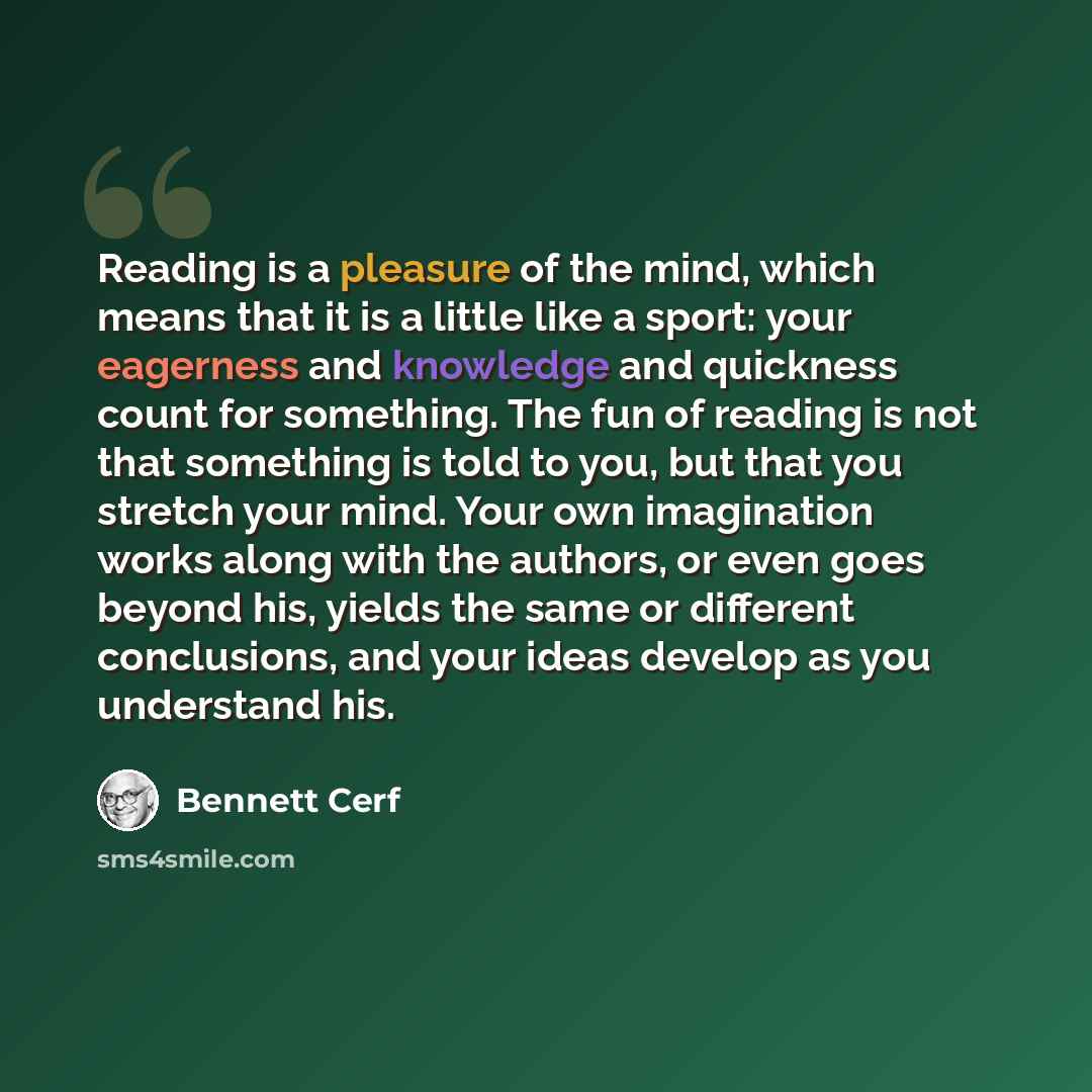 “Reading is a pleasure of the mind, which means that it is a little like a sport: your eagerness and knowledge and quickness count for something. The fun of reading is not that something is told to you, but that you stretch your mind. Your own imagination works along with the authors, or even goes…” quote by Bennett Cerf