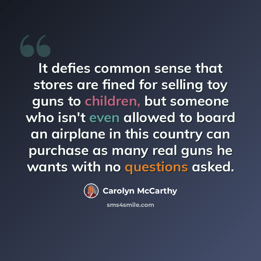 “It defies common sense that stores are fined for selling toy guns to children, but someone who isn't even allowed to board an airplane in this country can purchase as many real guns he wants with no questions asked.” quote by Carolyn McCarthy