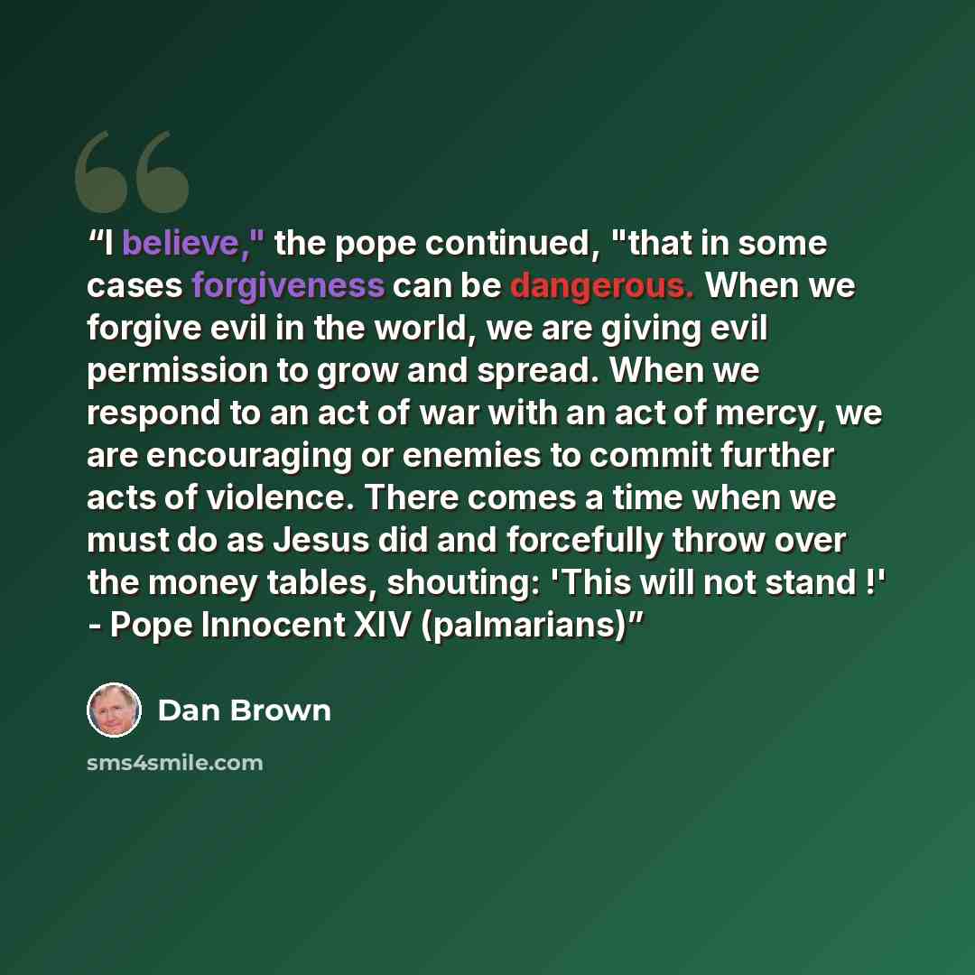 “I believe," the pope continued, "that in some cases forgiveness can be dangerous. When we forgive evil in the world, we are giving evil permission to grow and spread. When we respond to an act of war with an act of mercy, we are encouraging or enemies to commit further acts of violence. There…” quote by Dan Brown