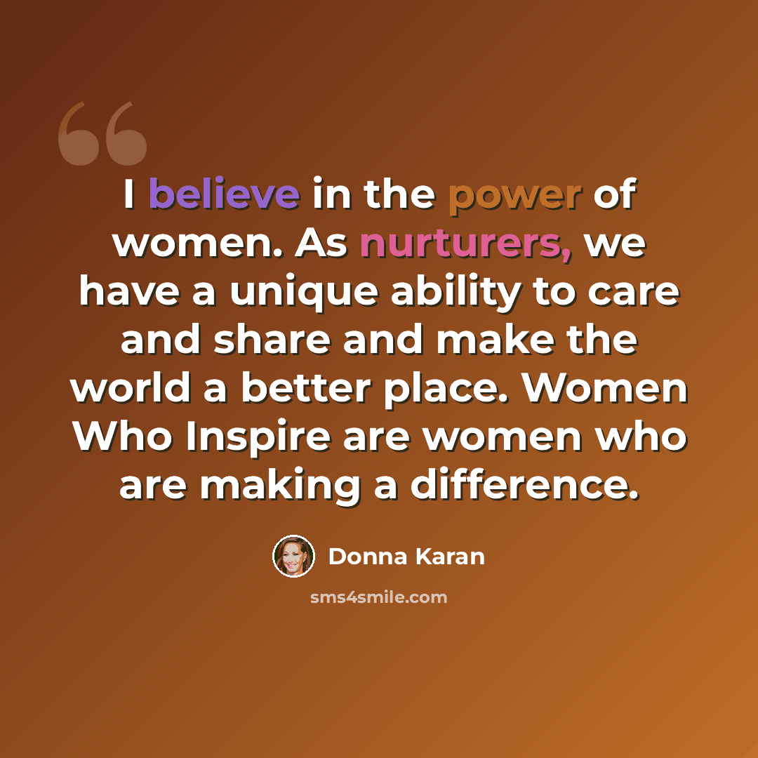 “I believe in the power of women. As nurturers, we have a unique ability to care and share and make the world a better place. Women Who Inspire are women who are making a difference.” quote by Donna Karan