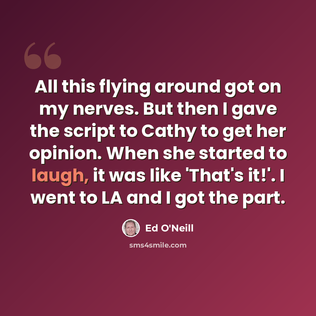 “All this flying around got on my nerves. But then I gave the script to Cathy to get her opinion. When she started to laugh, it was like 'That's it!'. I went to LA and I got the part.” quote by Ed O'Neill