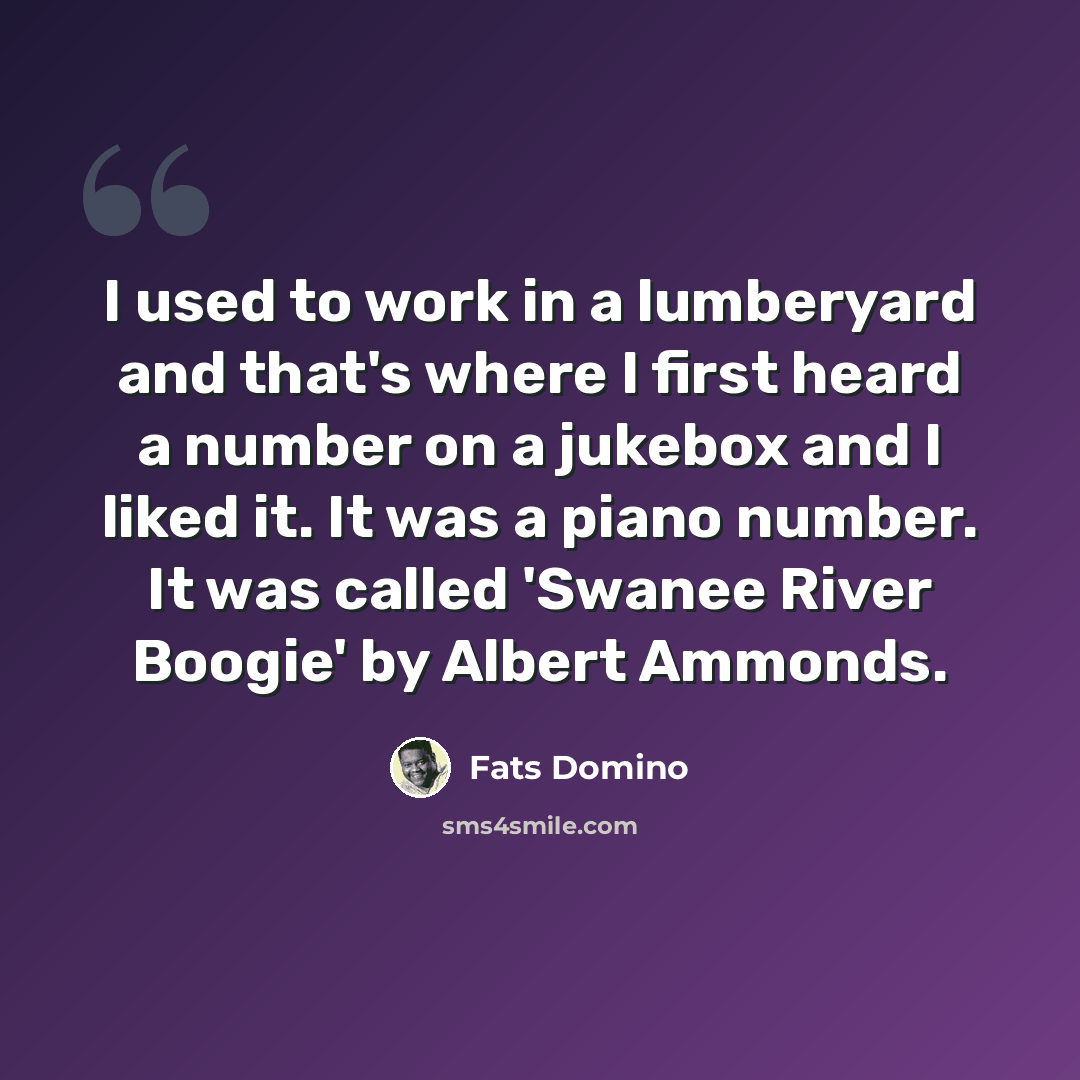 “I used to work in a lumberyard and that's where I first heard a number on a jukebox and I liked it. It was a piano number. It was called 'Swanee River Boogie' by Albert Ammonds.” quote by Fats Domino
