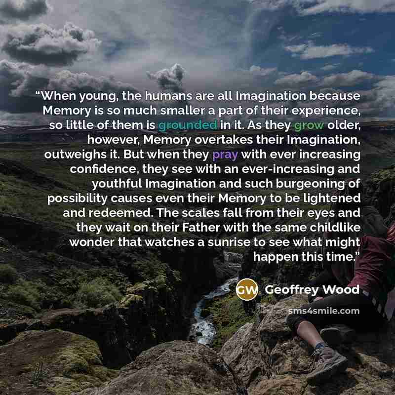 “When young, the humans are all Imagination because Memory is so much smaller a part of their experience, so little of them is grounded in it. As they grow older, however, Memory overtakes their Imagination, outweighs it. But when they pray with ever increasing confidence, they see with an…” quote by Geoffrey Wood