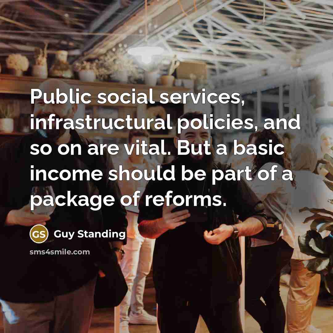 “Public social services, infrastructural policies, and so on are vital. But a basic income should be part of a package of reforms.” quote by Guy Standing