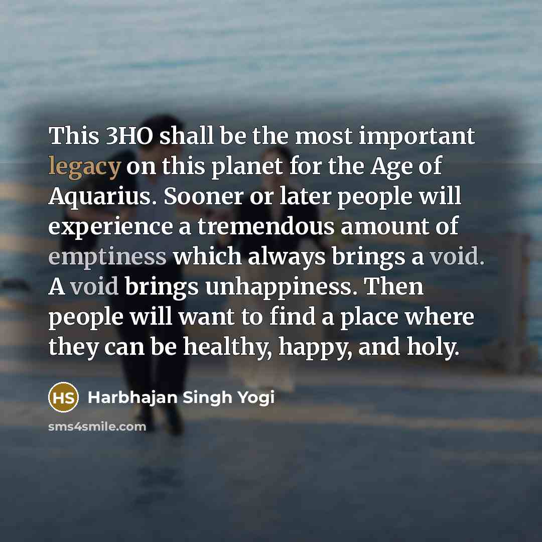 “This 3HO shall be the most important legacy on this planet for the Age of Aquarius. Sooner or later people will experience a tremendous amount of emptiness which always brings a void. A void brings unhappiness. Then people will want to find a place where they can be healthy, happy, and holy.” quote by Harbhajan Singh Yogi