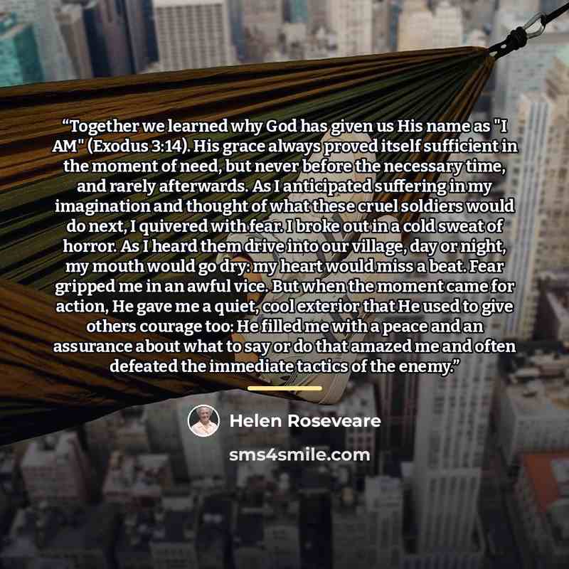 “Together we learned why God has given us His name as "I AM" (Exodus 3:14). His grace always proved itself sufficient in the moment of need, but never before the necessary time, and rarely afterwards. As I anticipated suffering in my imagination and thought of what these cruel soldiers would do…” quote by Helen Roseveare