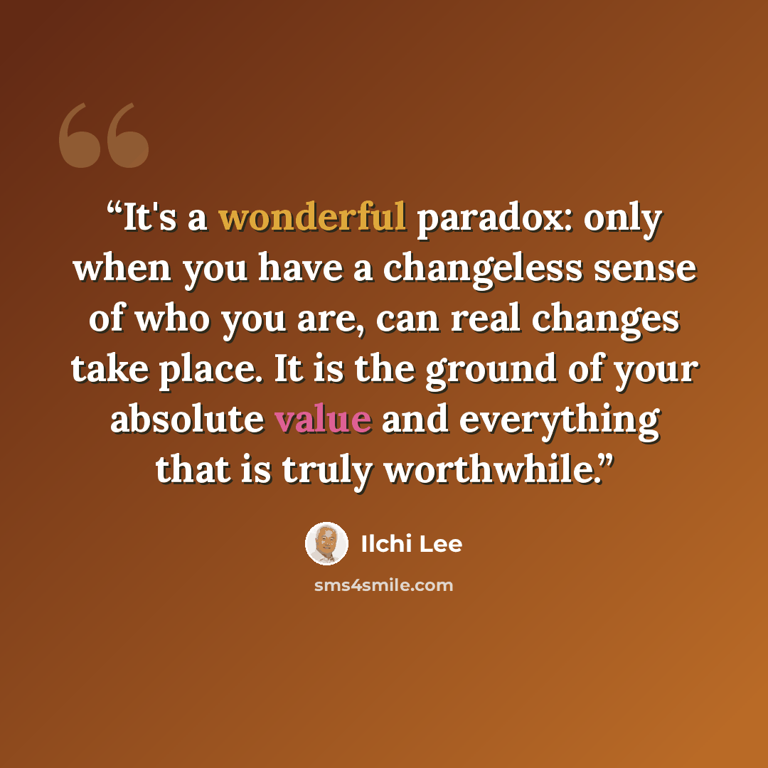 “It's a wonderful paradox: only when you have a changeless sense of who you are, can real changes take place. It is the ground of your absolute value and everything that is truly worthwhile.” quote by Ilchi Lee