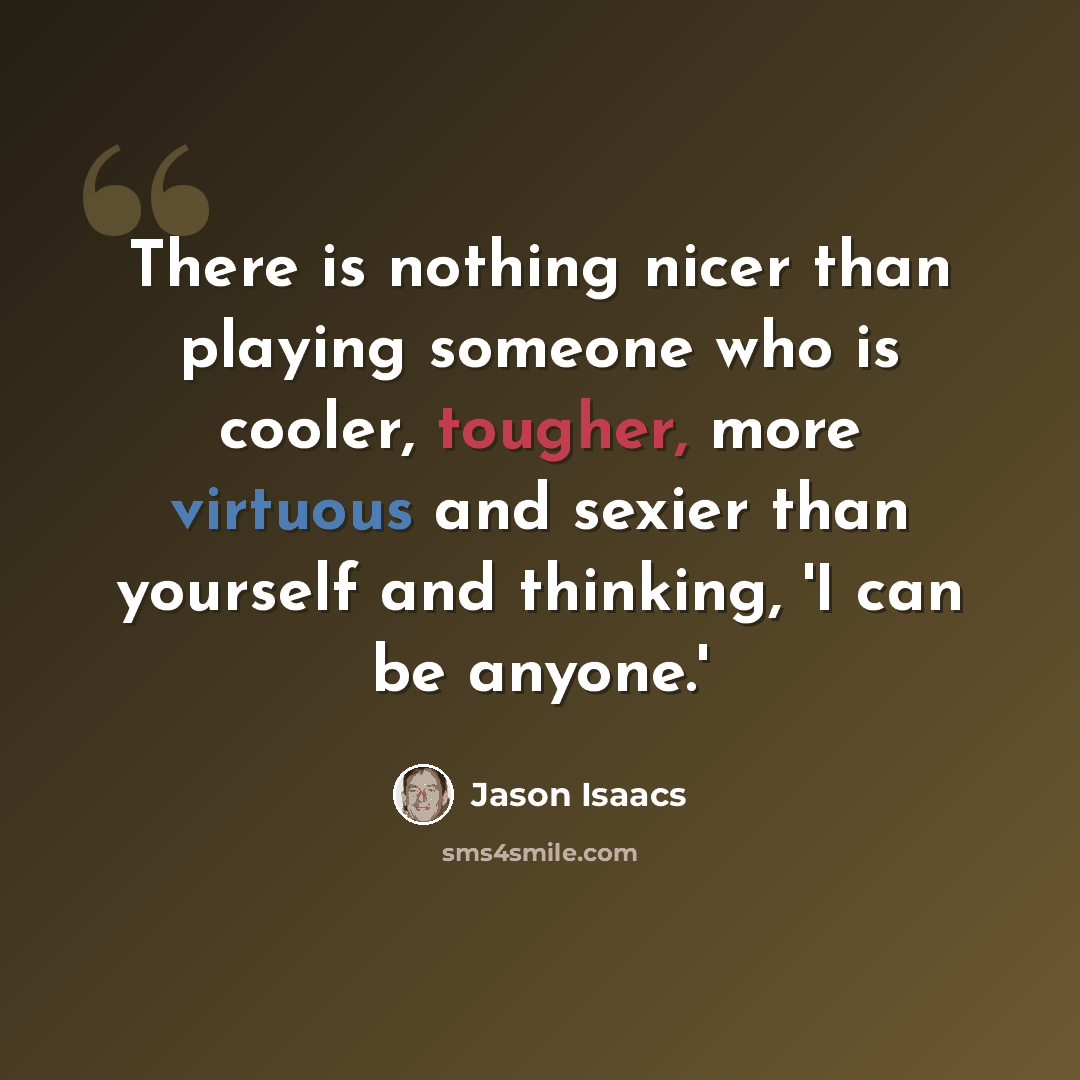 “There is nothing nicer than playing someone who is cooler, tougher, more virtuous and sexier than yourself and thinking, 'I can be anyone.'” quote by Jason Isaacs