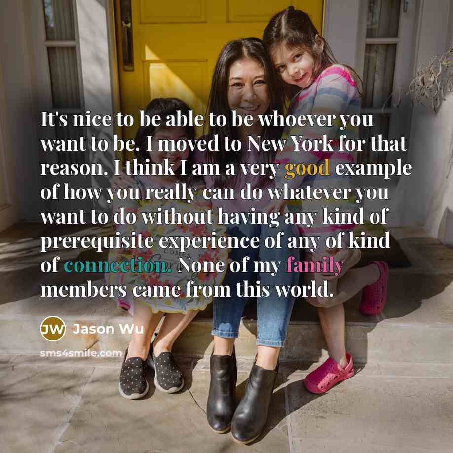 “It's nice to be able to be whoever you want to be. I moved to New York for that reason. I think I am a very good example of how you really can do whatever you want to do without having any kind of prerequisite experience of any of kind of connection. None of my family members came from this world.” quote by Jason Wu