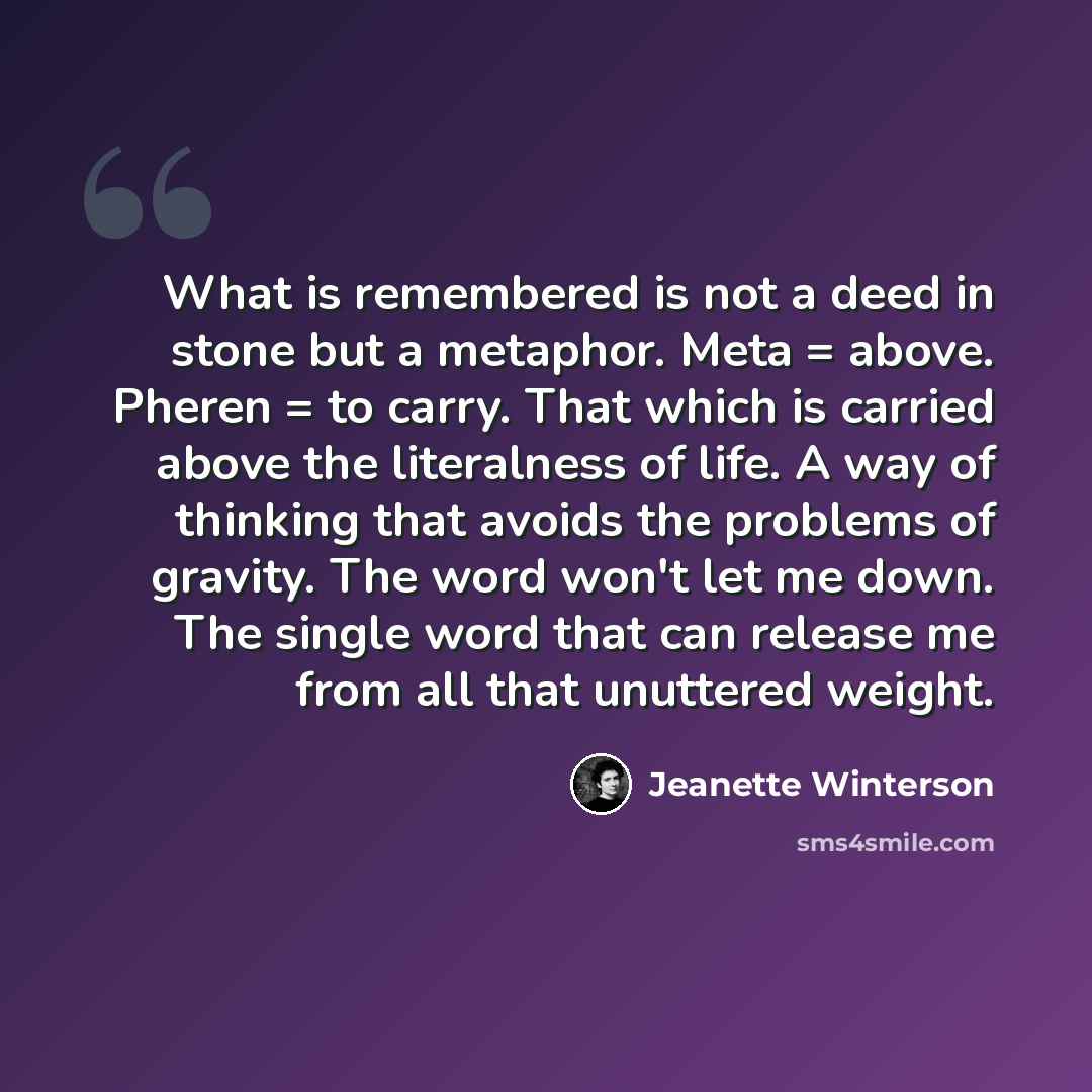 “What is remembered is not a deed in stone but a metaphor. Meta = above. Pheren = to carry. That which is carried above the literalness of life. A way of thinking that avoids the problems of gravity. The word won't let me down. The single word that can release me from all that unuttered weight.” quote by Jeanette Winterson