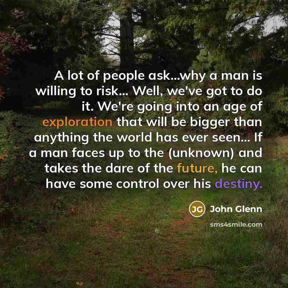 “A lot of people ask...why a man is willing to risk... Well, we've got to do it. We're going into an age of exploration that will be bigger than anything the world has ever seen... If a man faces up to the (unknown) and takes the dare of the future, he can have some control over his destiny.” quote by John Glenn