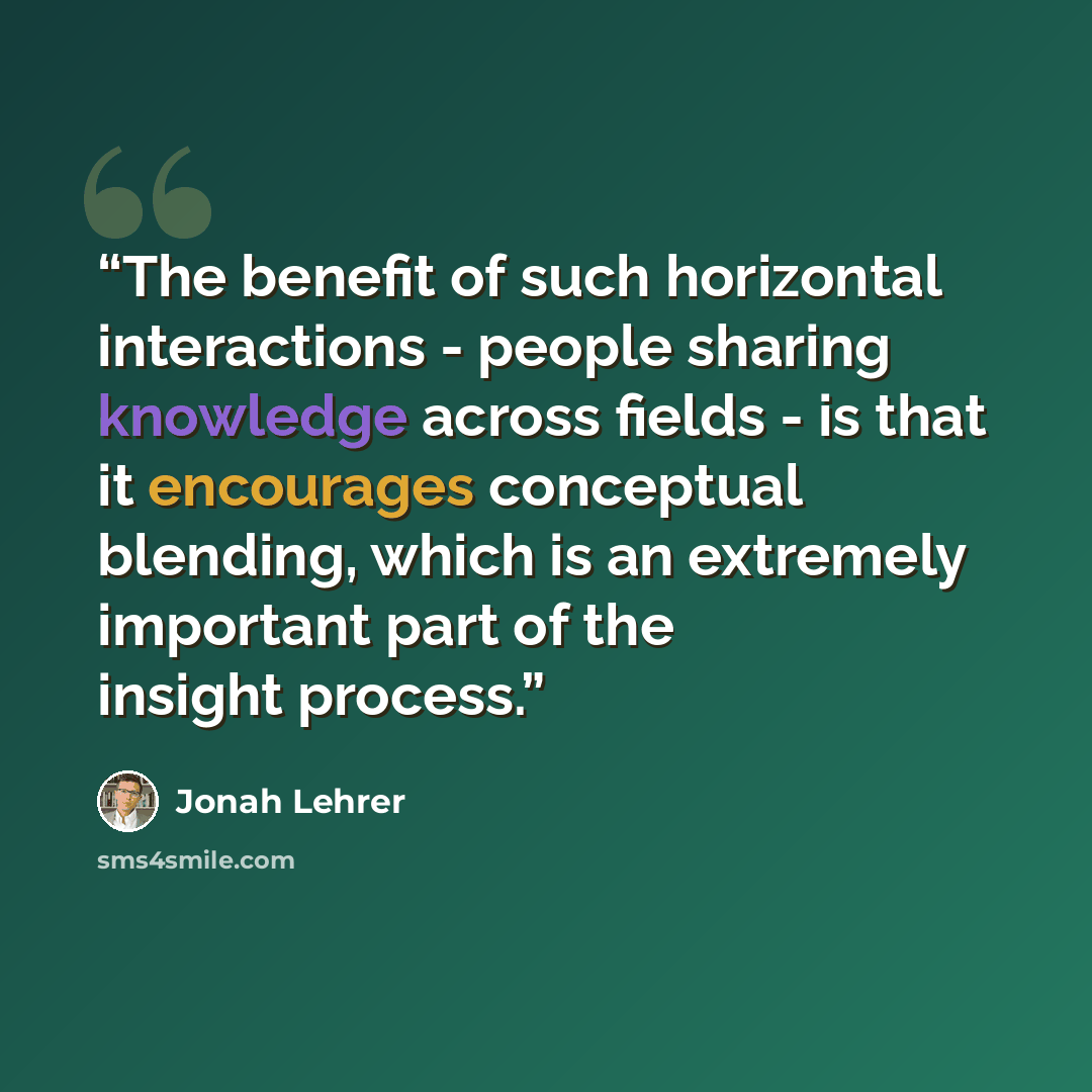 “The benefit of such horizontal interactions - people sharing knowledge across fields - is that it encourages conceptual blending, which is an extremely important part of the insight process.” quote by Jonah Lehrer