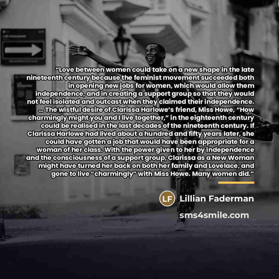 “Love between women could take on a new shape in the late nineteenth century because the feminist movement succeeded both in opening new jobs for women, which would allow them independence, and in creating a support group so that they would not feel isolated and outcast when they claimed their…” quote by Lillian Faderman