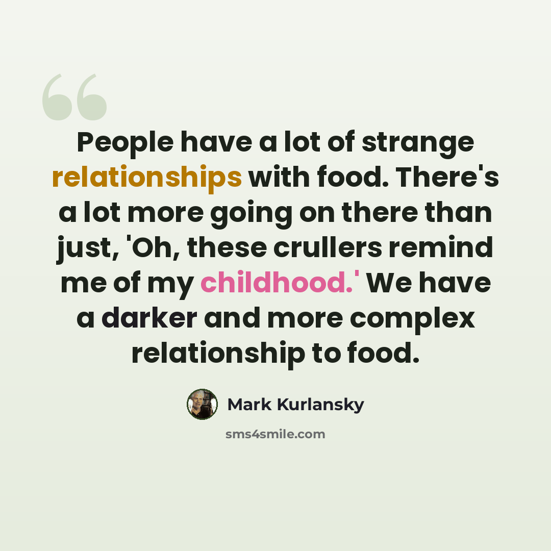 “People have a lot of strange relationships with food. There's a lot more going on there than just, 'Oh, these crullers remind me of my childhood.' We have a darker and more complex relationship to food.” quote by Mark Kurlansky