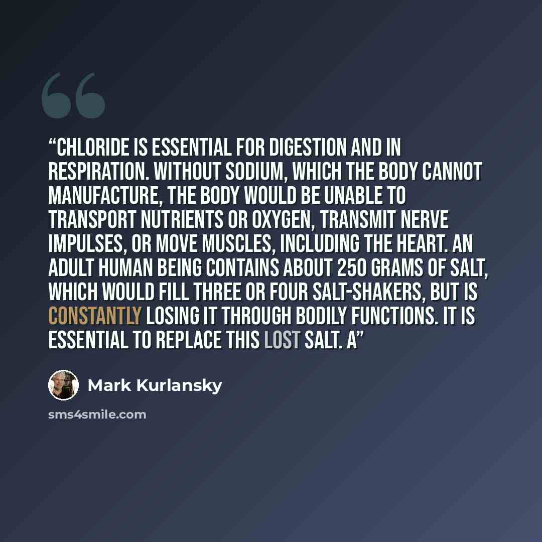 “Chloride is essential for digestion and in respiration. Without sodium, which the body cannot manufacture, the body would be unable to transport nutrients or oxygen, transmit nerve impulses, or move muscles, including the heart. An adult human being contains about 250 grams of salt, which would…” quote by Mark Kurlansky