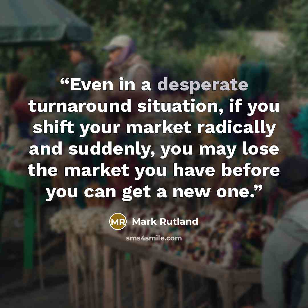 “Even in a desperate turnaround situation, if you shift your market radically and suddenly, you may lose the market you have before you can get a new one.” quote by Mark Rutland