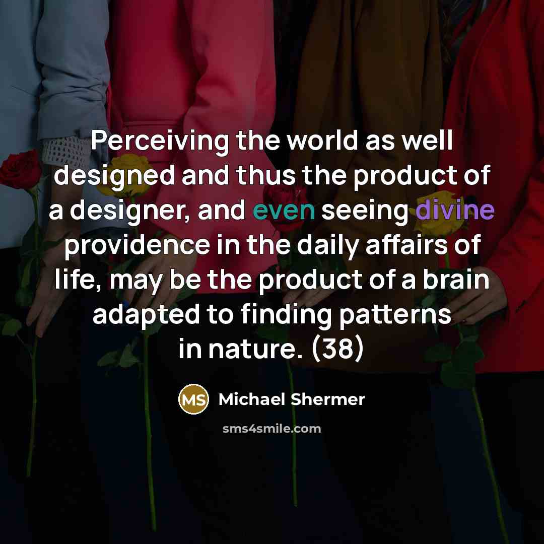 “Perceiving the world as well designed and thus the product of a designer, and even seeing divine providence in the daily affairs of life, may be the product of a brain adapted to finding patterns in nature. (38)” quote by Michael Shermer