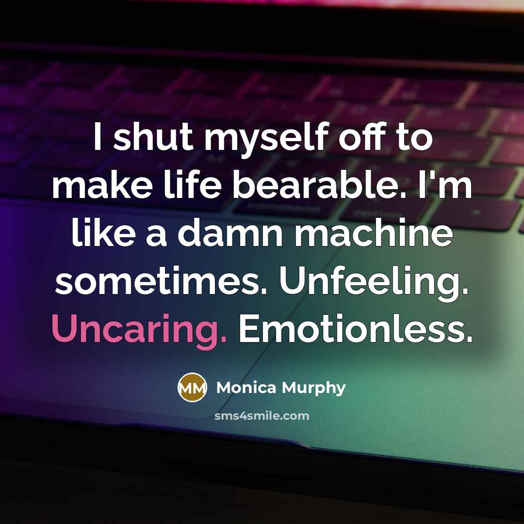“I shut myself off to make life bearable. I'm like a damn machine sometimes. Unfeeling. Uncaring. Emotionless.” quote by Monica Murphy