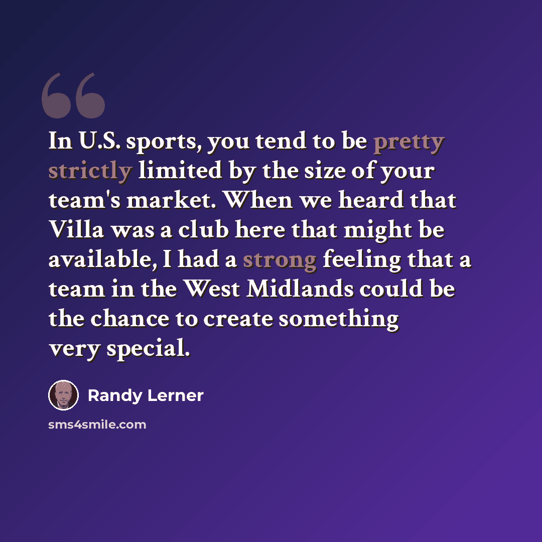 “In U.S. sports, you tend to be pretty strictly limited by the size of your team's market. When we heard that Villa was a club here that might be available, I had a strong feeling that a team in the West Midlands could be the chance to create something very special.” quote by Randy Lerner