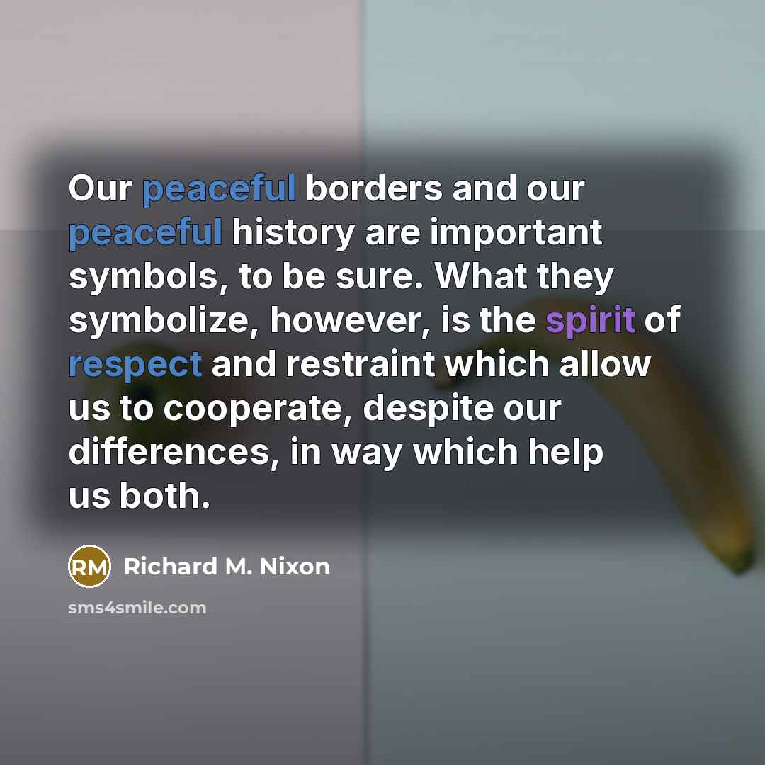 “Our peaceful borders and our peaceful history are important symbols, to be sure. What they symbolize, however, is the spirit of respect and restraint which allow us to cooperate, despite our differences, in way which help us both.” quote by Richard M. Nixon
